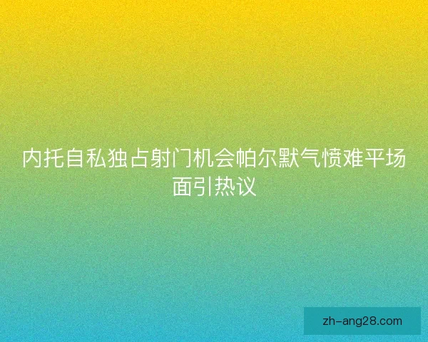 内托自私独占射门机会帕尔默气愤难平场面引热议