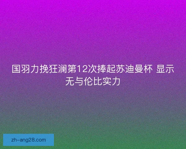 国羽力挽狂澜第12次捧起苏迪曼杯 显示无与伦比实力 国羽力挽狂澜第12次捧起苏迪曼杯 显示无与伦比实力