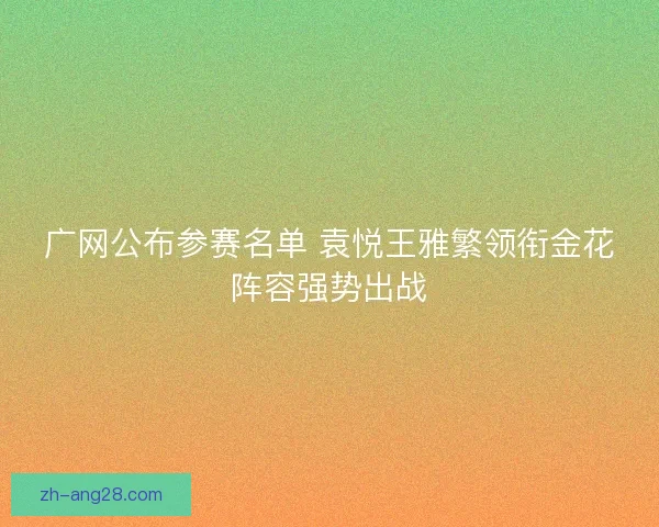 广网公布参赛名单 袁悦王雅繁领衔金花阵容强势出战 广网公布参赛名单 袁悦王雅繁领衔金花阵容强势出战