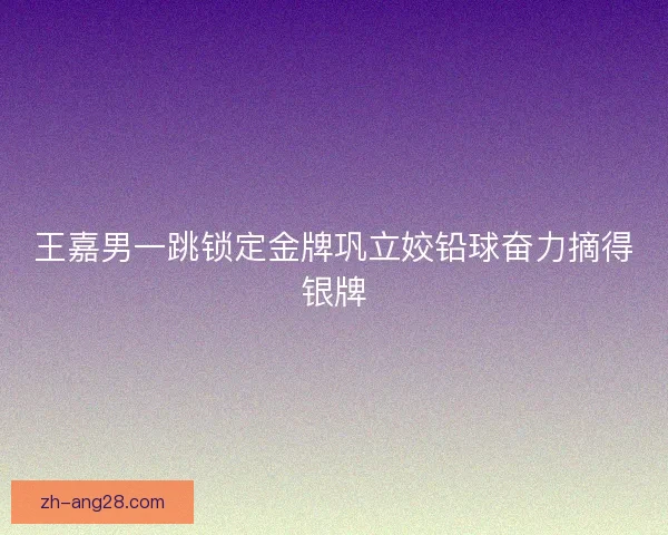 王嘉男一跳锁定金牌巩立姣铅球奋力摘得银牌 王嘉男一跳锁定金牌巩立姣铅球奋力摘得银牌