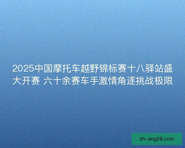 2025中国摩托车越野锦标赛十八驿站盛大开赛 六十余赛车手激情角逐挑战极限