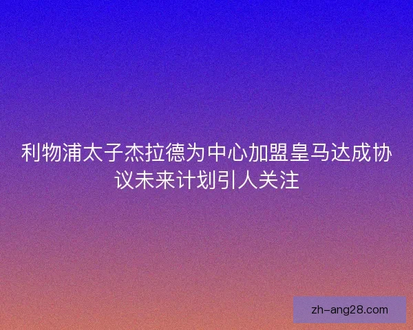 利物浦太子杰拉德为中心加盟皇马达成协议未来计划引人关注