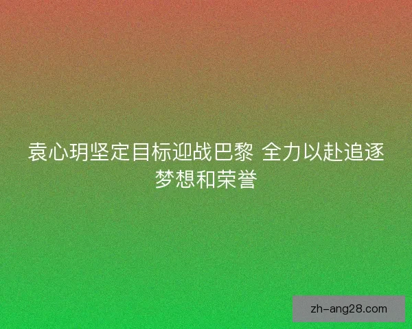 袁心玥坚定目标迎战巴黎 全力以赴追逐梦想和荣誉