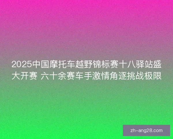 2025中国摩托车越野锦标赛十八驿站盛大开赛 六十余赛车手激情角逐挑战极限