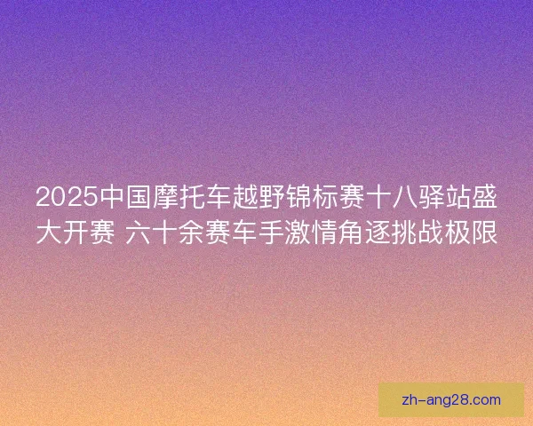 2025中国摩托车越野锦标赛十八驿站盛大开赛 六十余赛车手激情角逐挑战极限