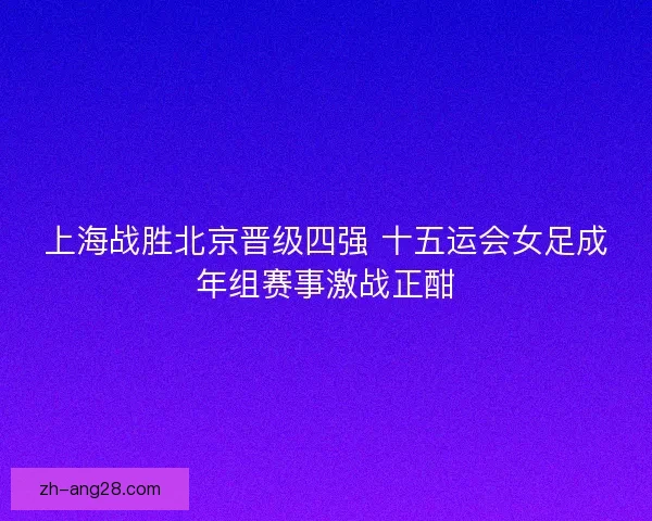 上海战胜北京晋级四强 十五运会女足成年组赛事激战正酣 上海战胜北京晋级四强 十五运会女足成年组赛事激战正酣