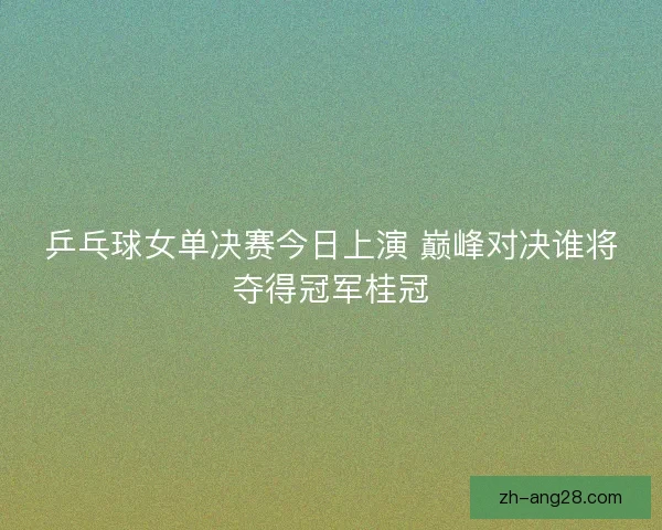 乒乓球女单决赛今日上演 巅峰对决谁将夺得冠军桂冠 乒乓球女单决赛今日上演 巅峰对决谁将夺得冠军桂冠