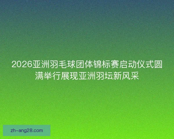 2026亚洲羽毛球团体锦标赛启动仪式圆满举行展现亚洲羽坛新风采 2026亚洲羽毛球团体锦标赛启动仪式圆满举行展现亚洲羽坛新风采