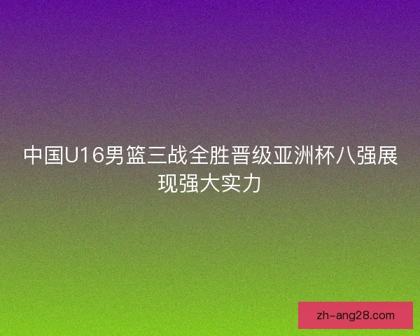 中国U16男篮三战全胜晋级亚洲杯八强展现强大实力 中国U16男篮三战全胜晋级亚洲杯八强展现强大实力