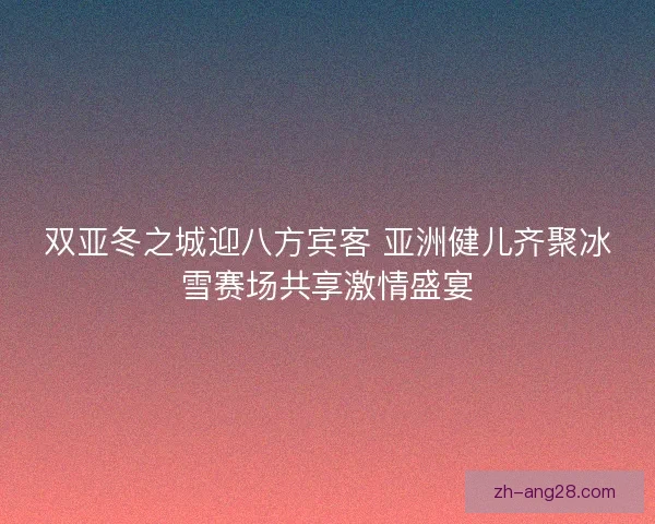 双亚冬之城迎八方宾客 亚洲健儿齐聚冰雪赛场共享激情盛宴 双亚冬之城迎八方宾客 亚洲健儿齐聚冰雪赛场共享激情盛宴