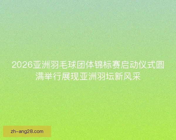 2026亚洲羽毛球团体锦标赛启动仪式圆满举行展现亚洲羽坛新风采