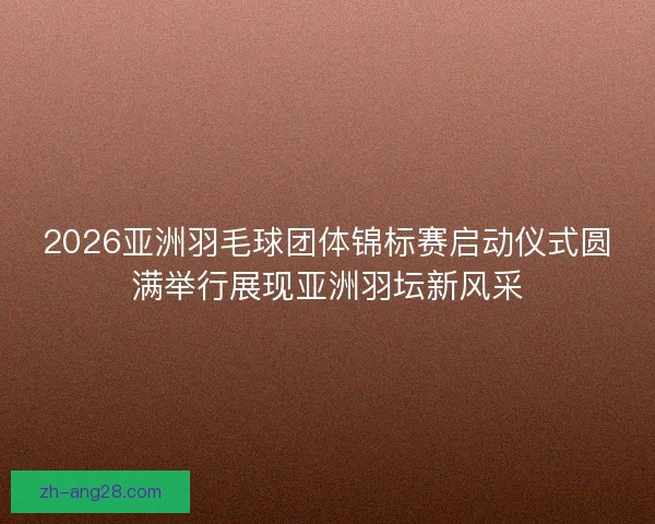 2026亚洲羽毛球团体锦标赛启动仪式圆满举行展现亚洲羽坛新风采
