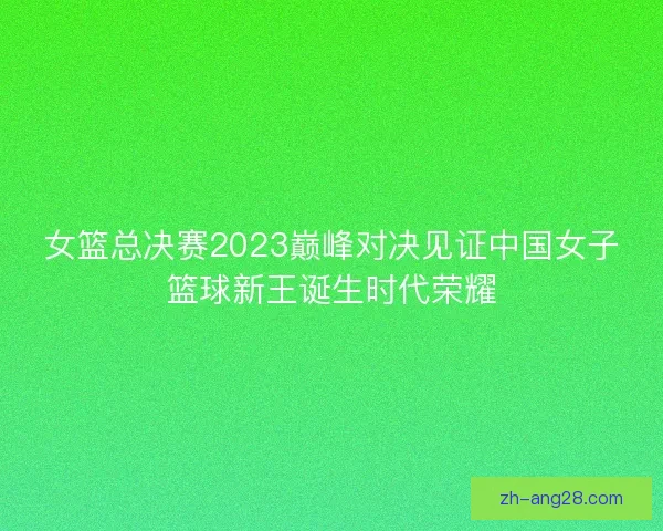 女篮总决赛2023巅峰对决见证中国女子篮球新王诞生时代荣耀